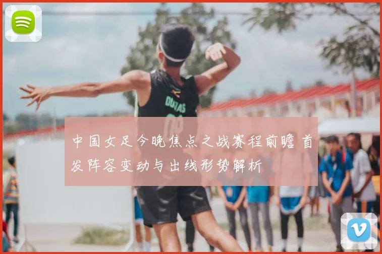 中国女足今晚焦点之战赛程前瞻 首发阵容变动与出线形势解析